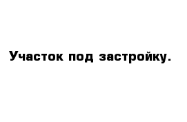 Участок под застройку.
